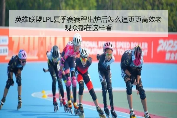 英雄联盟LPL夏季赛赛程出炉后怎么追更更高效老观众都在这样看